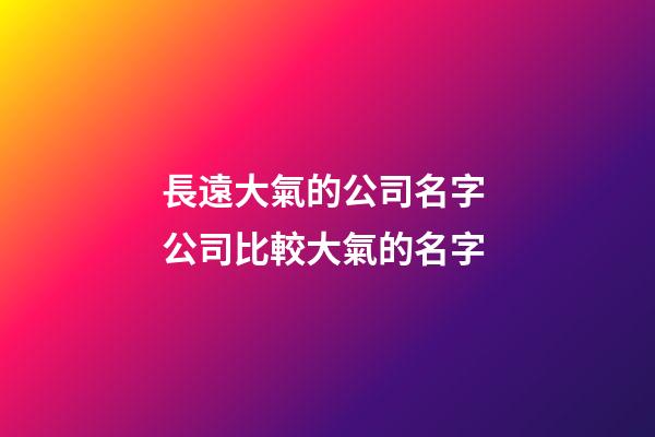 長遠大氣的公司名字 公司比較大氣的名字-第1張-公司起名-玄機派